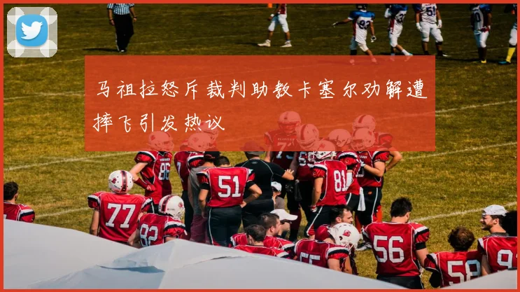 马祖拉怒斥裁判助教卡塞尔劝解遭摔飞引发热议