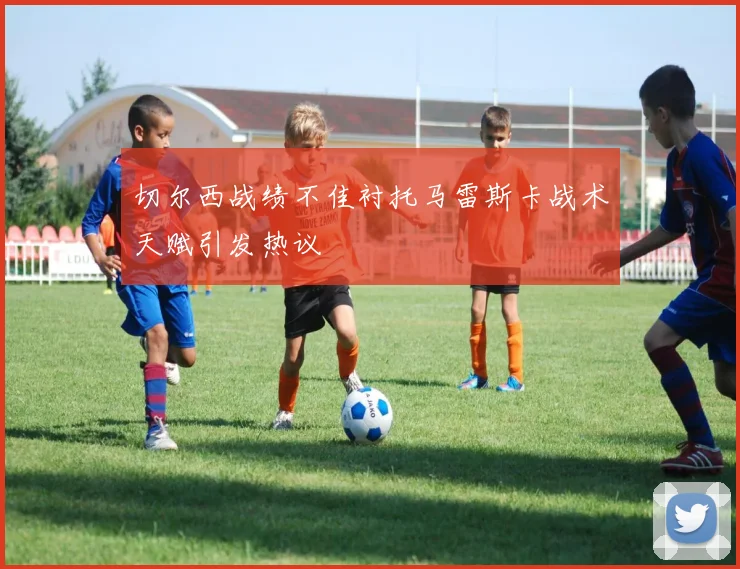 切尔西战绩不佳衬托马雷斯卡战术天赋引发热议