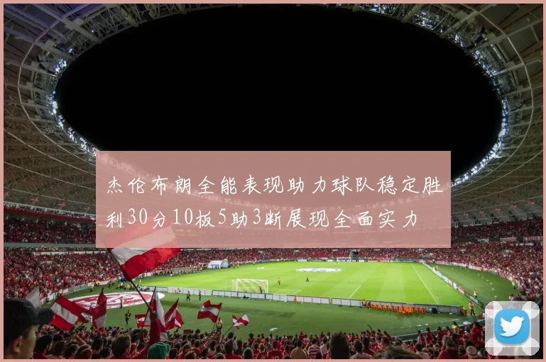 杰伦布朗全能表现助力球队稳定胜利30分10板5助3断展现全面实力
