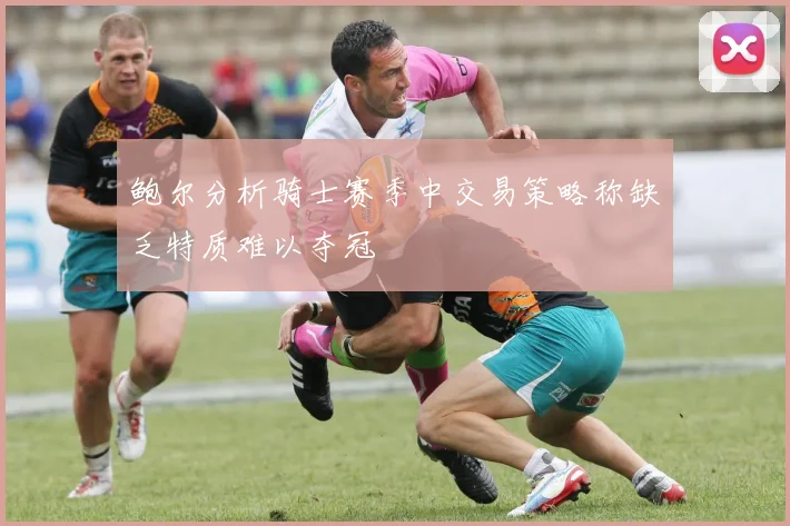 鲍尔分析骑士赛季中交易策略称缺乏特质难以夺冠