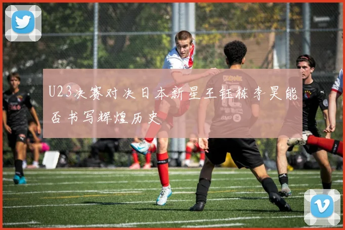 U23决赛对决日本新星王钰栋李昊能否书写辉煌历史