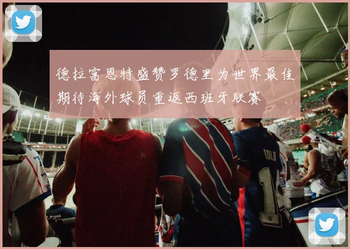 德拉富恩特盛赞罗德里为世界最佳期待海外球员重返西班牙联赛