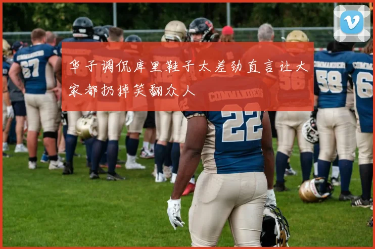 华子调侃库里鞋子太差劲直言让大家都扔掉笑翻众人