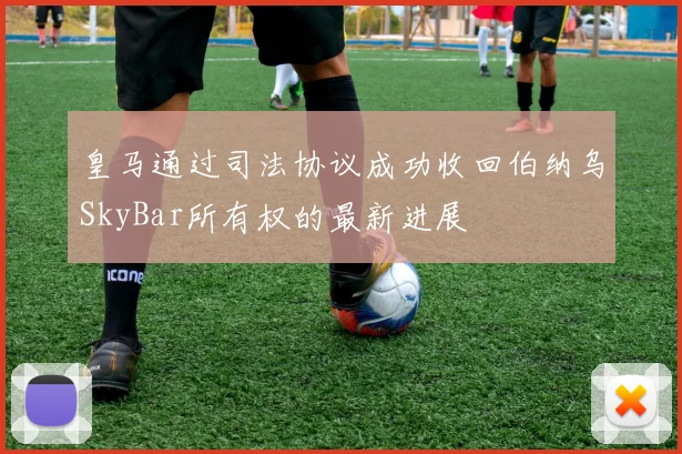 皇马通过司法协议成功收回伯纳乌SkyBar所有权的最新进展