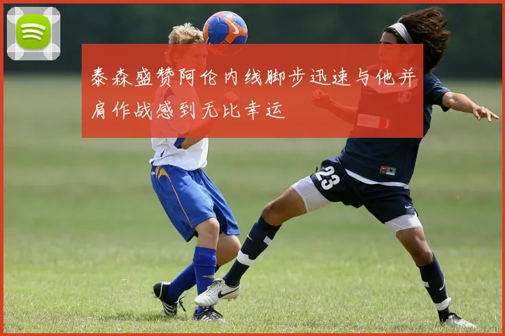 泰森盛赞阿伦内线脚步迅速与他并肩作战感到无比幸运