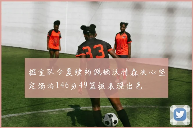 掘金队今夏续约佩顿沃特森决心坚定场均146分49篮板表现出色