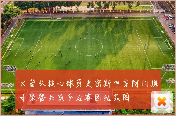 火箭队核心球员史密斯申京阿门携手聚餐共筑季后赛团结氛围