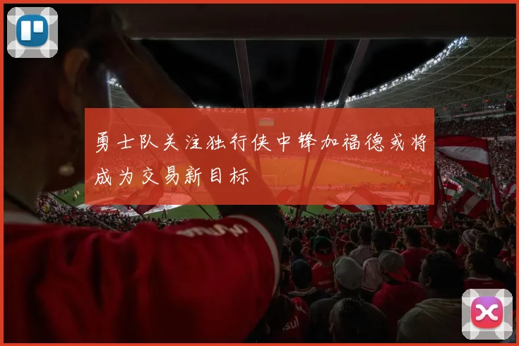勇士队关注独行侠中锋加福德或将成为交易新目标