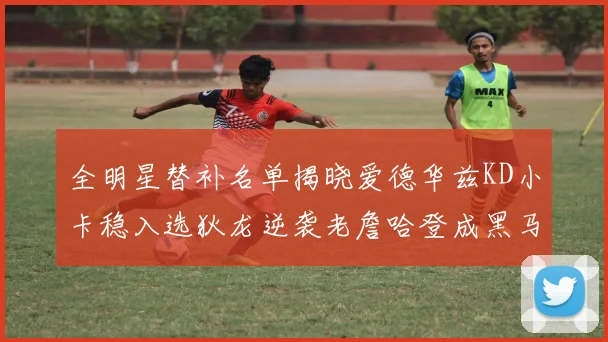 全明星替补名单揭晓爱德华兹KD小卡稳入选狄龙逆袭老詹哈登成黑马