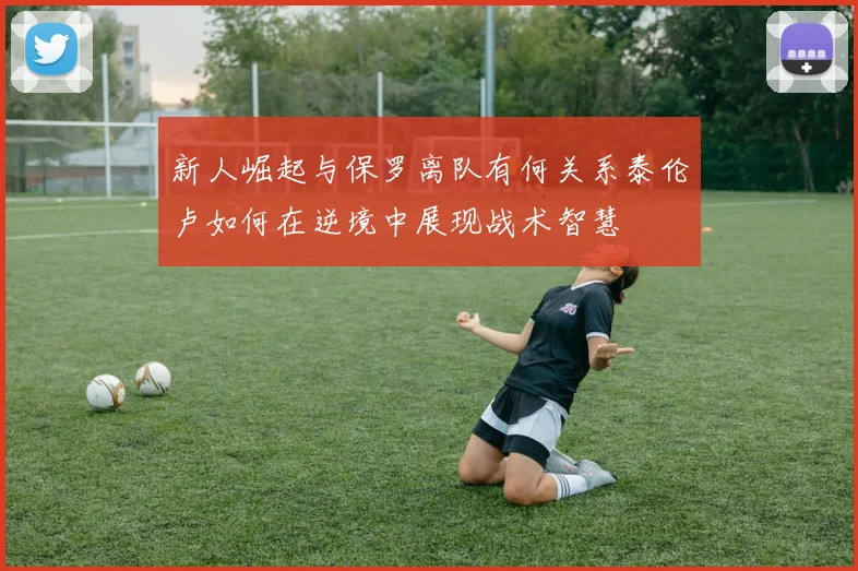 新人崛起与保罗离队有何关系泰伦卢如何在逆境中展现战术智慧