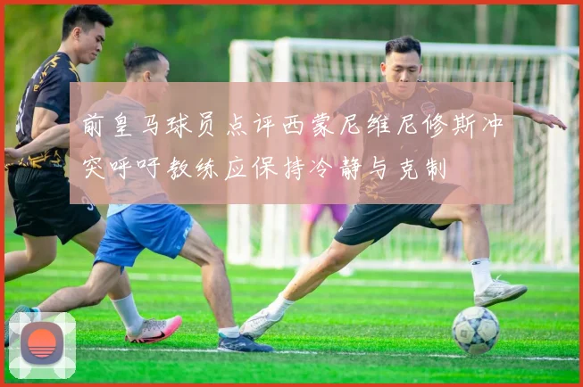 前皇马球员点评西蒙尼维尼修斯冲突呼吁教练应保持冷静与克制