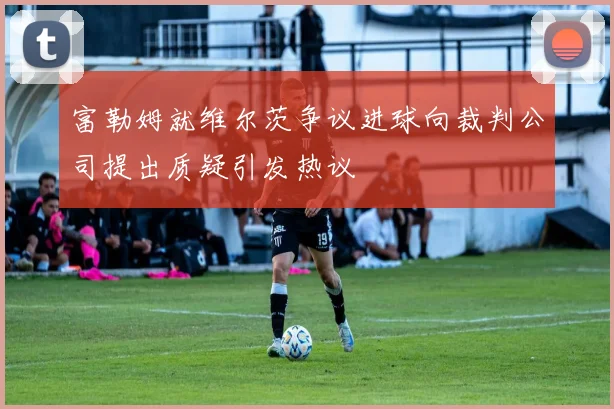 富勒姆就维尔茨争议进球向裁判公司提出质疑引发热议