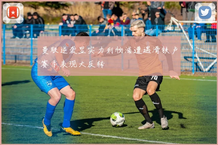 曼联逆袭显实力利物浦遭遇滑铁卢赛季表现大反转